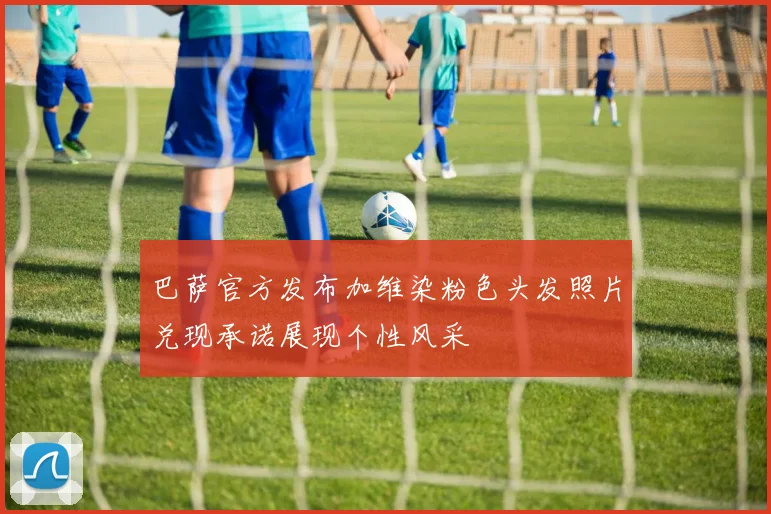 巴萨官方发布加维染粉色头发照片兑现承诺展现个性风采