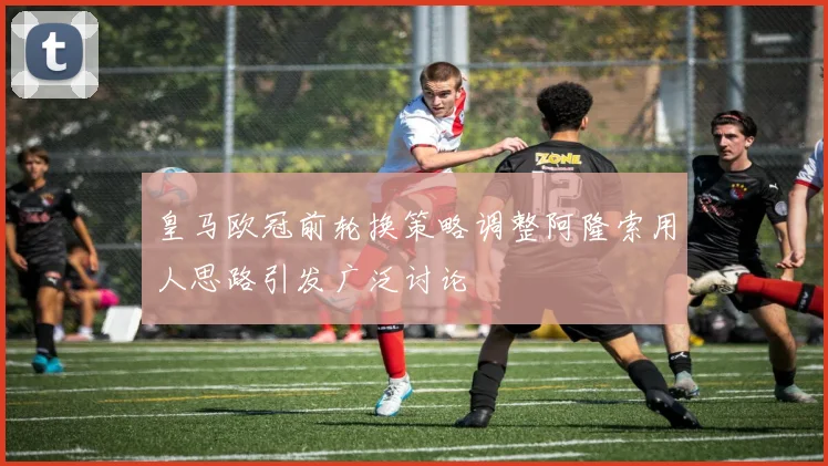 皇马欧冠前轮换策略调整阿隆索用人思路引发广泛讨论