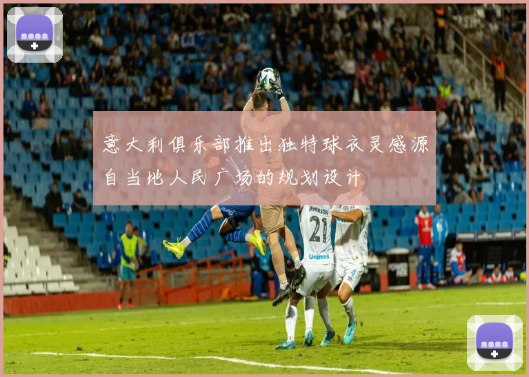 意大利俱乐部推出独特球衣灵感源自当地人民广场的规划设计