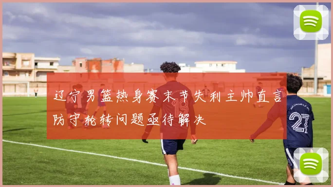 辽宁男篮热身赛末节失利主帅直言防守轮转问题亟待解决