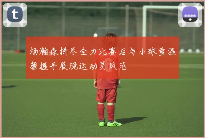 杨瀚森拼尽全力比赛后与小球童温馨握手展现运动员风范