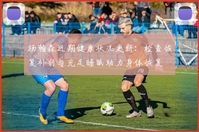 杨瀚森近期健康状况更新：检查恢复补剂与充足睡眠助力身体恢复