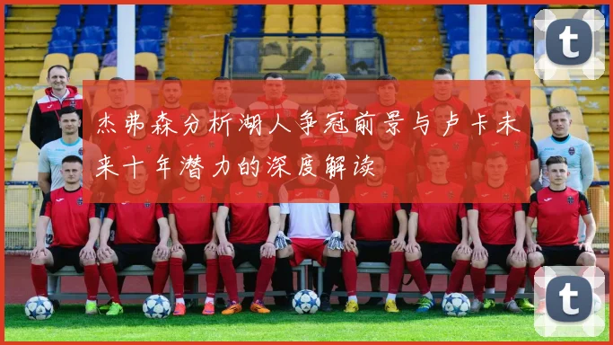 杰弗森分析湖人争冠前景与卢卡未来十年潜力的深度解读